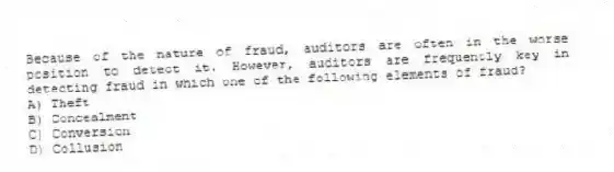 Because of the nature of fraud, auditors are often in the worse position to detect it. However, auditors are frequently key in detecting fraud in which one of the following elements of fraud?
A) Theft
B) Concealment
C) Conversion
D) Collusion