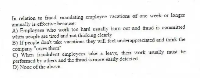 In relation to fraud, mandating employee vacations of one week or longer annually is effective because:
A) Employees who work too hard usually burn out and fraud is committed when people are tired and not thinking clearly
B) If people don't take vacations they will feel underappreciated and think the company "owes them"
C) When fraudulent employees take a leave, their work usually must be performed by others and the fraud is more easily detected
D) None of the above
