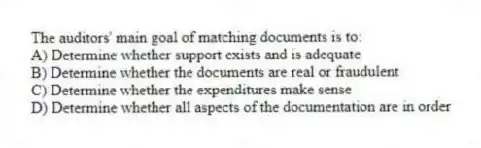 The auditors' main goal of matching documents is to:
A) Determine whether support exists and is adequate
B) Determine whether the documents are real or fraudulent
C) Determine whether the expenditures make sense
D) Determine whether all aspects of the documentation are in order