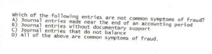 Which of the following entries are not common symptoms of fraud?
A) Journal entries made near the end of an accounting period
B) Journal entries without documentary support
C) Journal entries that do not balance
D) All of the above are common symptoms of fraud.