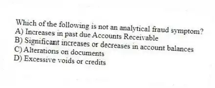 Which of the following is not an analytical fraud symptom?
A) Increases in past due Accounts Receivable
B) Significant increases or decreases in account balances
C) Alterations on documents
D) Excessive voids or credits