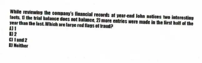 While reviewing the company's financial records at year-end John notices two interesting facts, 1) the trial balance does not balance, 2) more entries were made in the first half of the year than the last. Which are large red flags of fraud?
A) 1
B) 2
C) 1 and 2
D) Neither