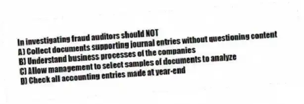 In investigating fraud auditors should NOT
A) Collect documents supporting journal entries without questioning content
B) Understand business processes of the companies
C) Allow management to select samples of documents to analyze
D) Check all accounting entries made at year-end
