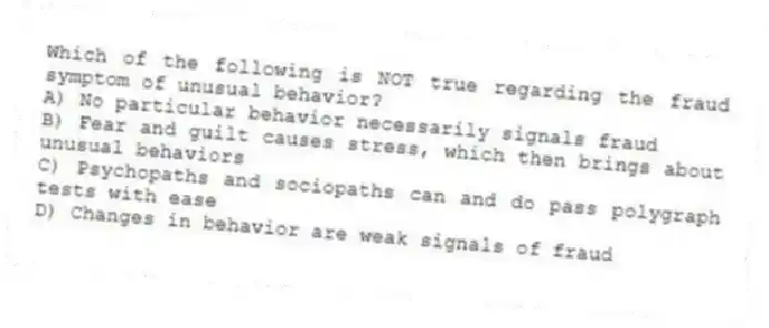 Which of the following is NOT true regarding the fraud symptom of unusual behavior?
A) No particular behavior necessarily signals fraud
B) Fear and guilt causes stress, which then brings about unusual behaviors
C) Psychopaths and sociopaths can and do pass polygraph tests with ease
D) Changes in behavior are weak signals of fraud