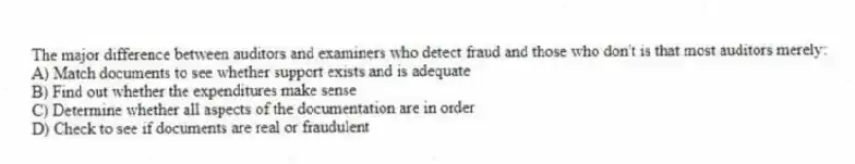 The major difference between auditors and examiners who detect fraud and those who don't is that most auditors merely:
A) Match documents to see whether support exists and is adequate
B) Find out whether the expenditures make sense
C) Determine whether all aspects of the documentation are in order
D) Check to see if documents are real or fraudulent