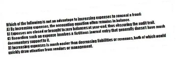 Which of the following is not an advantage to increasing expenses to conceal a fraud:
A) By increasing expenses, the accounting equation often remains in balance.
B) Expenses are closed or brought to zero balances at year-end, thus obscuring the audit trail.
C) Recording such an expense involves a fictitious journal entry that generally doesn't have much documentary support to it.
D) Increasing expenses is much easier than decreasing liabilities or revenues, both of which would quickly draw attention from vendors or management.