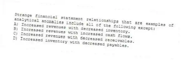 Strange financial statement relationships that are examples of analytical anomalies include all of the following except:
A) Increased revenues with decreased inventory.
B) Increased revenues with increased cash flows.
C) Increased revenues with decreased receivables.
D) Increased inventory with decreased payables.