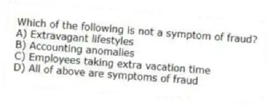 Which of the following is not a symptom of fraud?
A) Extravagant lifestyles
B) Accounting anomalies
C) Employees taking extra vacation time
D) All of above are symptoms of fraud