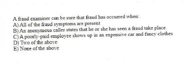 A fraud examiner can be sure that fraud has occurred when:
A) All of the fraud symptoms are present
B) An anonymous caller states that he or she has seen a fraud take place
C) A poorly-paid employee shows up in an expensive car and fancy clothes
D) Two of the above
E) None of the above