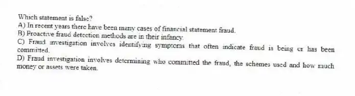 Which statement is false?
A) In recent years there have been many cases of financial statement fraud.
B) Proactive fraud detection methods are in their infancy.
C) Fraud investigation involves identifying symptoms that often indicate fraud is being or has been committed.
D) Fraud investigation involves determining who committed the fraud, the schemes used and how much money or assets were taken.