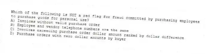 Which of the following is NOT a red flag for fraud committed by purchasing employees to purchase goods for personal use?
A) Invoices without valid purchase order
B) Employee and vendor telephone numbers are the same
C) Invoices exceeding purchase order dollar amount ranked by dollar difference
D) Purchase orders with zero dollar amounts by buyer