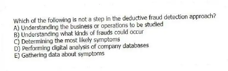 Which of the following is not a step in the deductive fraud detection approach?
A) Understanding the business or operations to be studied
B) Understanding what kinds of frauds could occur
C) Determining the most likely symptoms
D) Performing digital analysis of company databases
E) Gathering data about symptoms