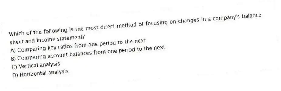 Which of the following is the most direct method of focusing on changes in a company's balance sheet and income statement?
A) Comparing key ratios from one period to the next
B) Comparing account balances from one period to the next
C) Vertical analysis
D) Horizontal analysis