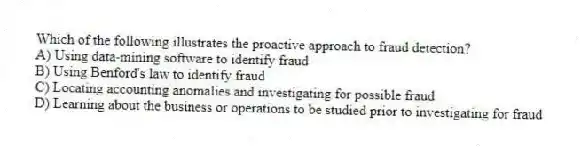 Which of the following illustrates the proactive approach to fraud detection?
A) Using data-mining software to identify fraud
B) Using Benford's law to identify fraud
C) Locating accounting anomalies and investigating for possible fraud
D) Learning about the business or operations to be studied prior to investigating for fraud