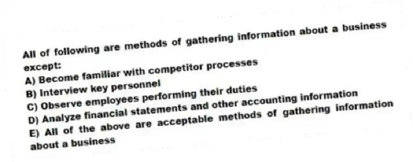 All of following are methods of gathering information about a business except:
A) Become familiar with competitor processes
B) Interview key personnel
C) Observe employees performing their duties
D) Analyze financial statements and other accounting information
E) All of the above are acceptable methods of gathering information about a business