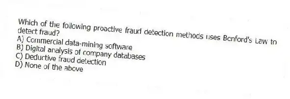 Which of the following proactive fraud detection methods uses Benford's Law to detect fraud?
A) Commercial data-mining software
B) Digital analysis of company databases
C) Deductive fraud detection
D) None of the above