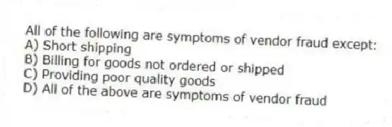 All of the following are symptoms of vendor fraud except:
A) Short shipping
B) Billing for goods not ordered or shipped
C) Providing poor quality goods
D) All of the above are symptoms of vendor fraud