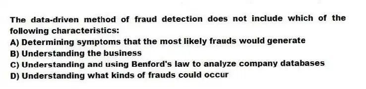 The data-driven method of fraud detection does not include which of the following characteristics:
A) Determining symptoms that the most likely frauds would generate
B) Understanding the business
C) Understanding and using Benford's law to analyze company databases
D) Understanding what kinds of frauds could occur
