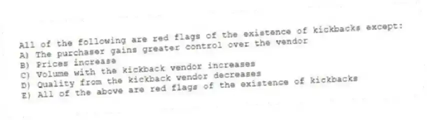 All of the following are red flags of the existence of kickbacks except:
A) The purchaser gains greater control over the vendor
B) Prices increase
C) Volume with the kickback vendor increases
D) Quality from the kickback vendor decreases
E) All of the above are red flags of the existence of kickbacks