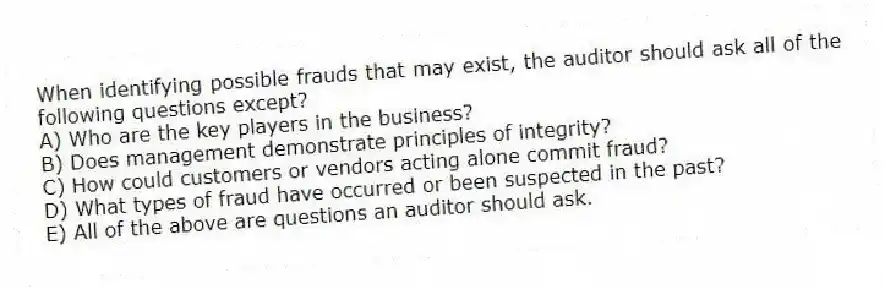 When identifying possible frauds that may exist, the auditor should ask all of the following questions except?
A) Who are the key players in the business?
B) Does management demonstrate principles of integrity?
C) How could customers or vendors acting alone commit fraud?
D) What types of fraud have occurred or been suspected in the past?
E) All of the above are questions an auditor should ask.