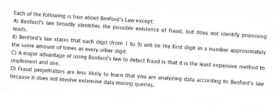 Each of the following is true about Benford's Law except:
A) Benford's law broadly identifies the possible existence of fraud, but does not identify promising leads.
B) Benford's law states that each digit (from 1 to 9) will be the first digit in a number approximately the same amount of times as every other digit.
C) A major advantage of using Benford's law to detect fraud is that it is the least expensive method to implement and use.
D) Fraud perpetrators are less likely to learn that you are analyzing data according to Benford's law because it does not involve extensive data mining queries.