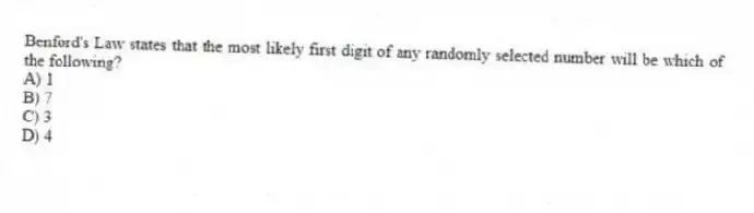 Benford's Law states that the most likely first digit of any randomly selected number will be which of the following?
A) 1
B) 7
C) 3
D) 4