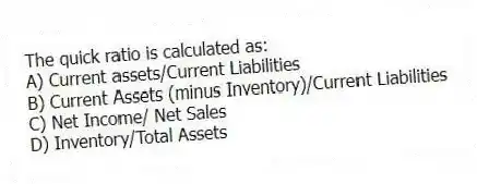 The quick ratio is calculated as:
A) Current assets/Current Liabilities
B) Current Assets (minus Inventory)/Current Liabilities
C) Net Income/ Net Sales
D) Inventory/Total Assets