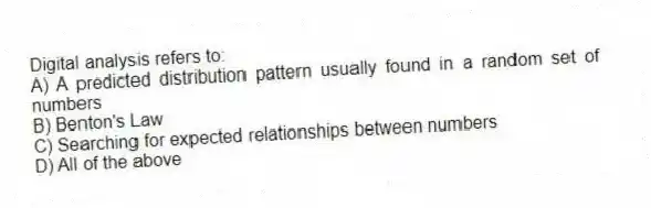 Digital analysis refers to:
A) A predicted distribution pattern usually found in a random set of numbers
B) Benton's Law
C) Searching for expected relationships between numbers
D) All of the above