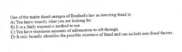 One of the major disadvantages of Benford's law in detecting fraud is:
A) You know exactly what you are looking for.
B) It is a fairly expensive method to use.
C) You have enormous amounts of information to sift through.
D) It only broadly identifies the possible existence of fraud and can include non-fraud factors.