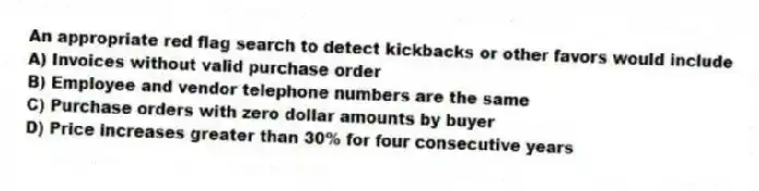 An appropriate red flag search to detect kickbacks or other favors would include
A) Invoices without valid purchase order
B) Employee and vendor telephone numbers are the same
C) Purchase orders with zero dollar amounts by buyer
D) Price increases greater than 30% for four consecutive years
