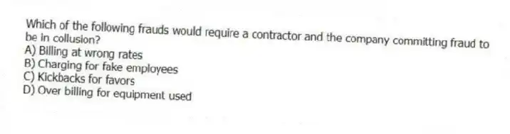 Which of the following frauds would require a contractor and the company committing fraud to be in collusion?
A) Billing at wrong rates
B) Charging for fake employees
C) Kickbacks for favors
D) Over billing for equipment used