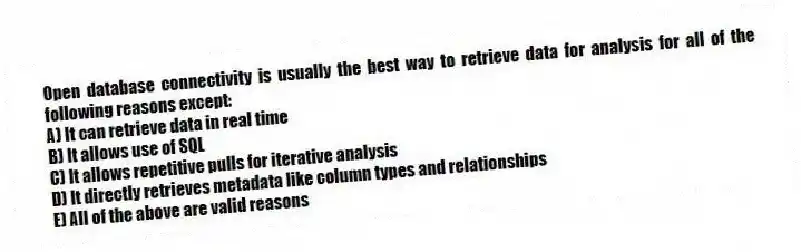 Open database connectivity is usually the best way to retrieve data for analysis for all of the following reasons except:
A) It can retrieve data in real time
B) It allows use of SQL
C) It allows repetitive pulls for iterative analysis
D) It directly retrieves metadata like column types and relationships
E) All of the above are valid reasons