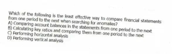Which of the following is the least effective way to compare financial statements from one period to the next when searching for anomalies?
A) Comparing account balances in the statements from one period to the next
B) Calculating key ratios and comparing them from one period to the next
C) Performing horizontal analysis
D) Performing vertical analysis