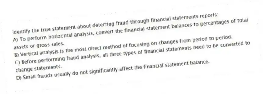 Identify the true statement about detecting fraud through financial statements reports:
A) To perform horizontal analysis, convert the financial statement balances to percentages of total assets or gross sales.
B) Vertical analysis is the most direct method of focusing on changes from period to period.
C) Before performing fraud analysis, all three types of financial statements need to be converted to change statements.
D) Small frauds usually do not significantly affect the financial statement balance.