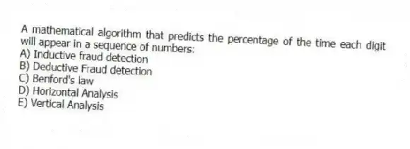 A mathematical algorithm that predicts the percentage of the time each digit will appear in a sequence of numbers:
A) Inductive fraud detection
B) Deductive Fraud detection
C) Benford's law
D) Horizontal Analysis
E) Vertical Analysis