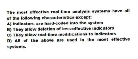 The most effective real-time analysis systems have all of the following characteristics except:
A) Indicators are hard-coded into the system
B) They allow deletion of less-effective indicators
C) They allow real-time modifications to indicators
D) All of the above are used in the most effective systems.