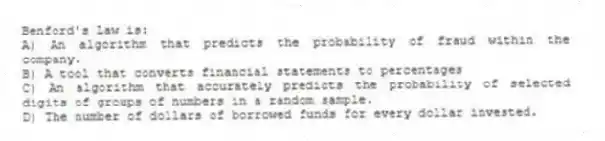Benford's Law is:
A) An algorithm that predicts the probability of fraud within the company.
B) A tool that converts financial statements to percentages
C) An algorithm that accurately predicts the probability of selected digits of groups of numbers in a random sample.
D) The number of dollars of borrowed funds for every dollar invested.