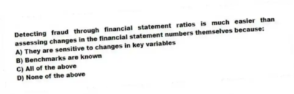 Detecting fraud through financial statement ratios is much easier than assessing changes in the financial statement numbers themselves because:
A) They are sensitive to changes in key variables
B) Benchmarks are known
C) All of the above
D) None of the above
