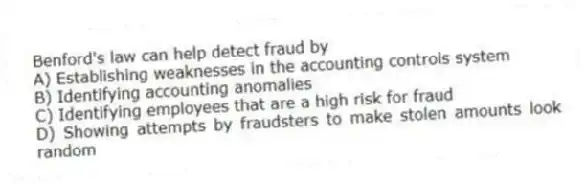 Benford's law can help detect fraud by
A) Establishing weaknesses in the accounting controls system
B) Identifying accounting anomalies
C) Identifying employees that are a high risk for fraud
D) Showing attempts by fraudsters to make stolen amounts look random