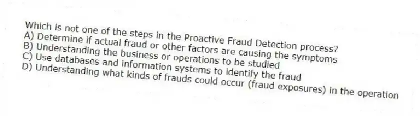Which is not one of the steps in the Proactive Fraud Detection process?
A) Determine if actual fraud or other factors are causing the symptoms
B) Understanding the business or operations to be studied
C) Use databases and information systems to identify the fraud
D) Understanding what kinds of frauds could occur (fraud exposures) in the operation