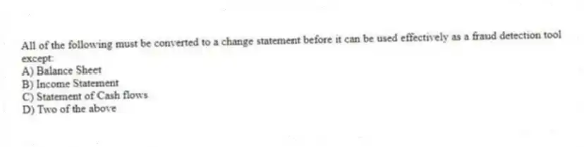 All of the following must be converted to a change statement before it can be used effectively as a fraud detection tool except:
A) Balance Sheet
B) Income Statement
C) Statement of Cash flows
D) Two of the above