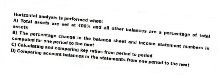 Horizontal analysis is performed when:
A) Total assets are set at 100% and all other balances are a percentage of total assets
B) The percentage change in the balance sheet and income statement numbers is computed for one period to the next
C) Calculating and comparing key ratios from period to period
D) Comparing account balances in the statements from one period to the next
