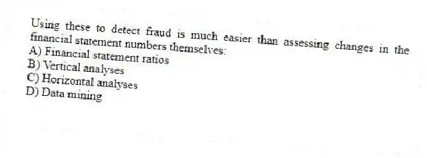 Using these to detect fraud is much easier than assessing changes in the financial statement numbers themselves:
A) Financial statement ratios
B) Vertical analyses
C) Horizontal analyses
D) Data mining