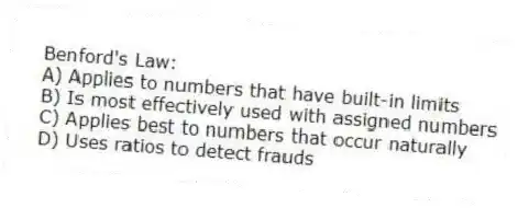 Benford's Law:
A) Applies to numbers that have built-in limits
B) Is most effectively used with assigned numbers
C) Applies best to numbers that occur naturally
D) Uses ratios to detect frauds