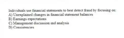 Individuals use financial statements to best detect fraud by focusing on:
A) Unexplained changes in financial statement balances
B) Earnings expectations
C) Management discussion and analysis
D) Consistencies
