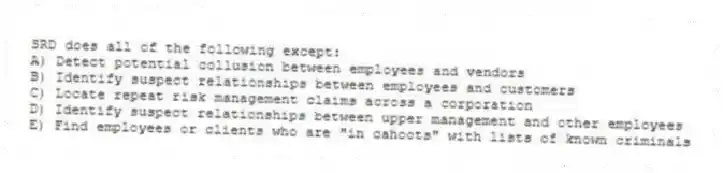 SRD does all of the following except:
A) Detect potential collusion between employees and vendors
B) Identify suspect relationships between employees and customers
C) Locate repeat risk management claims across a corporation
D) Identify suspect relationships between upper management and other employees
E) Find employees or clients who are "in cahoots" with lists of known criminals