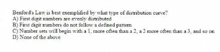 Benford's Law is best exemplified by what type of distribution curve?
A) First digit numbers are evenly distributed
B) First digit numbers do not follow a defined pattern
C) Number sets will begin with a 1, more often than a 2, a 2 more often than a 3, and so on
D) None of the above