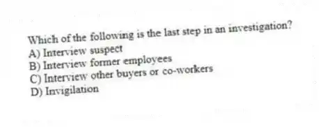 Which of the following is the last step in an investigation?
A) Interview suspect
B) Interview former employees
C) Interview other buyers or co-workers
D) Invigilation