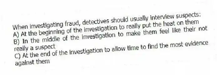 When investigating fraud, detectives should usually interview suspects:
A) At the beginning of the investigation to really put the heat on them
B) In the middle of the investigation to make them feel like their not really a suspect
C) At the end of the investigation to allow time to find the most evidence against them