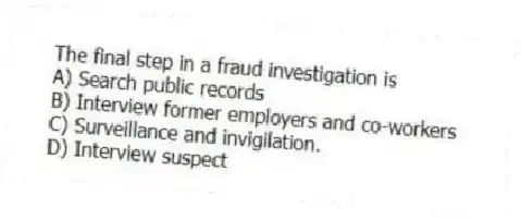The final step in a fraud investigation is
A) Search public records
B) Interview former employers and co-workers
C) Surveillance and invigilation.
D) Interview suspect